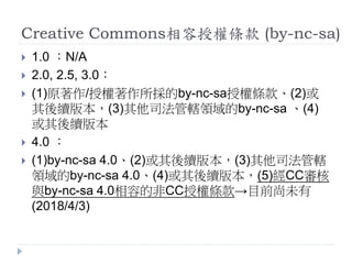 Creative Commons相容授權條款 (by-nc-sa)
 1.0 ：N/A
 2.0, 2.5, 3.0：
 (1)原著作/授權著作所採的by-nc-sa授權條款、(2)或
其後續版本，(3)其他司法管轄領域的by-nc-sa 、(4)
或其後續版本
 4.0 ：
 (1)by-nc-sa 4.0、(2)或其後續版本，(3)其他司法管轄
領域的by-nc-sa 4.0、(4)或其後續版本，(5)經CC審核
與by-nc-sa 4.0相容的非CC授權條款→目前尚未有
(2018/4/3)
 