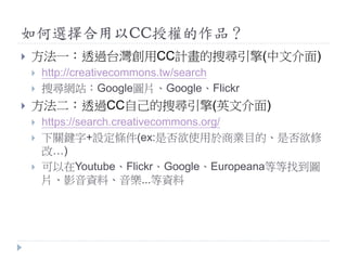如何選擇合用以CC授權的作品？
 方法一：透過台灣創用CC計畫的搜尋引擎(中文介面)
 http://creativecommons.tw/search
 搜尋網站：Google圖片、Google、Flickr
 方法二：透過CC自己的搜尋引擎(英文介面)
 https://search.creativecommons.org/
 下關鍵字+設定條件(ex:是否欲使用於商業目的、是否欲修
改…)
 可以在Youtube、Flickr、Google、Europeana等等找到圖
片、影音資料、音樂...等資料
 