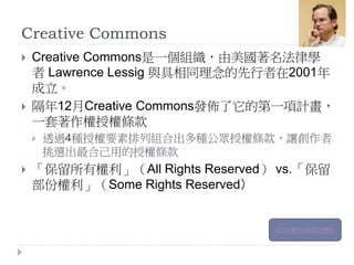 Creative Commons
 Creative Commons是一個組織，由美國著名法律學
者 Lawrence Lessig 與具相同理念的先行者在2001年
成立。
 隔年12月Creative Commons發佈了它的第一項計畫，
一套著作權授權條款
 透過4種授權要素排列組合出多種公眾授權條款，讓創作者
挑選出最合己用的授權條款
 「保留所有權利」（All Rights Reserved） vs.「保留
部份權利」（Some Rights Reserved）
CC的歷史與CC的推動
 