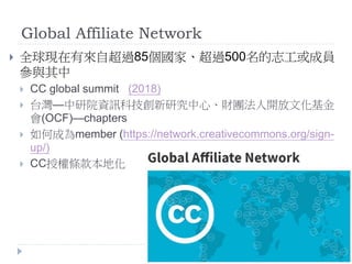 Global Affiliate Network
 全球現在有來自超過85個國家、超過500名的志工或成員
參與其中
 CC global summit (2018)
 台灣—中研院資訊科技創新研究中心、財團法人開放文化基金
會(OCF)—chapters
 如何成為member (https://network.creativecommons.org/sign-
up/)
 CC授權條款本地化
 