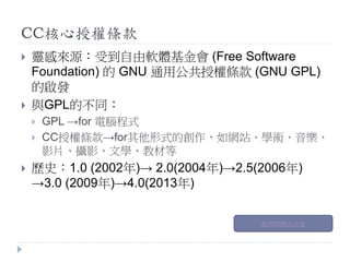 CC核心授權條款
 靈感來源：受到自由軟體基金會 (Free Software
Foundation) 的 GNU 通用公共授權條款 (GNU GPL)
的啟發
 與GPL的不同：
 GPL →for 電腦程式
 CC授權條款→for其他形式的創作，如網站、學術、音樂、
影片、攝影、文學、教材等
 歷史：1.0 (2002年)→ 2.0(2004年)→2.5(2006年)
→3.0 (2009年)→4.0(2013年)
創用CC簡介卡通
 