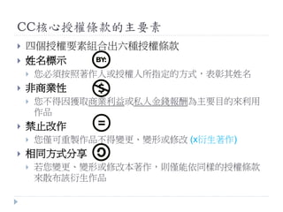 CC核心授權條款的主要素
 四個授權要素組合出六種授權條款
 姓名標示
 您必須按照著作人或授權人所指定的方式，表彰其姓名
 非商業性
 您不得因獲取商業利益或私人金錢報酬為主要目的來利用
作品
 禁止改作
 您僅可重製作品不得變更、變形或修改 (x衍生著作)
 相同方式分享
 若您變更、變形或修改本著作，則僅能依同樣的授權條款
來散布該衍生作品
 