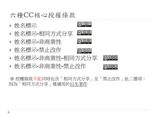六種CC核心授權條款
 姓名標示
 姓名標示-相同方式分享
 姓名標示-非商業性
 姓名標示-禁止改作
 姓名標示-非商業性-相同方式分享
 姓名標示-非商業性-禁止改作
※ 授權條款不能同時包含「相同方式分享」及「禁止改作」此二選項，
因為「相同方式分享」僅適用於衍生著作
 