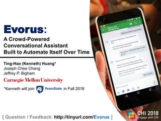 1
Live Note/QA: http://tinyurl.com/Evorus
Evorus:
A Crowd-Powered
Conversational Assistant
Built to Automate Itself Over Time
Ting-Hao (Kenneth) Huang*
Joseph Chee Chang
Jeffrey P. Bigham
[ Question / Feedback: http://tinyurl.com/Evorus ]
*Kenneth will join in Fall 2018
 