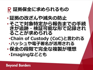 証拠保全に求められるもの
• 証拠の改ざんや滅失の防止
• そこで対象特定から報告までの手続
きが追跡・検証可能な形で記録され
ることが求められる
•Chain of Custody (CoC)と言われる
•ハッシュや電子署名が活用される
• 保全の段階で完全な複製が理想
•Imagingなどとも
 