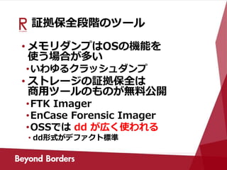 証拠保全段階のツール
• メモリダンプはOSの機能を
使う場合が多い
•いわゆるクラッシュダンプ
• ストレージの証拠保全は
商用ツールのものが無料公開
•FTK Imager
•EnCase Forensic Imager
•OSSでは dd が広く使われる
• dd形式がデファクト標準
 