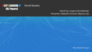 1
DEEP LEARNING JP
[DL Papers]
http://deeplearning.jp/
World Models
David Ha, Jürgen Schmidhuber
Presenter: Masahiro Suzuki, Matsuo Lab
 