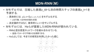 MDN-RNN（M）
• Mモデルでは，圧縮した表現z_tから次の時間ステップの表現z_t+1を
予測する．
– 具体的には，p(z_t+1|a_t, z_t, h_t) をモデル化する．
• aは行動，hはRNNの隠れ状態
– 決定論的ではなく，確率的にz_t+1をサンプルする．
• Mモデルには，Haらが提案したMDN-RNNが使われている．
– RNNと混合密度ネットワークを組み合わせている．
• 温度パラメータで不確かさを調節できる．
– Haらとしては，今までの研究を利用したかった感じ．
12
 