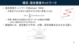 補足：混合密度ネットワーク
• 混合密度ネットワーク[Bishop+ 1994]：
– 尤度をガウス分布から混合ガウス分布に変更したもの
– 背景：単峰だと右図のようなデータへの適合が困難
• あるxに複数の対応するyが存在する．
• 実装的には，混合数だけ平均・分散・混合係数を出力させる感じ．
13
 