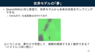 世界モデルの「夢」
• SketchRNNと同じ要領で，世界モデルから未来の状態をサンプリング
できる．
– VAEなので，生成画像はぼやけてます．
ということは，夢だけで学習して，実際の環境でうまく動作できる？
（イメトレっぽい感じ）
22
 