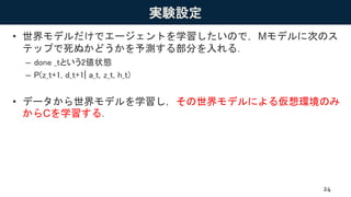 実験設定
• 世界モデルだけでエージェントを学習したいので，Mモデルに次のス
テップで死ぬかどうかを予測する部分を入れる．
– done _tという2値状態
– P(z_t+1, d_t+1| a_t, z_t, h_t)
• データから世界モデルを学習し，その世界モデルによる仮想環境のみ
からCを学習する．
24
 