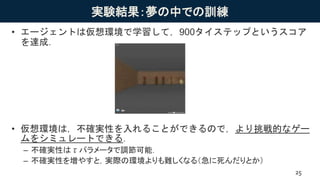 実験結果：夢の中での訓練
• エージェントは仮想環境で学習して，900タイステップというスコア
を達成．
• 仮想環境は，不確実性を入れることができるので，より挑戦的なゲー
ムをシミュレートできる．
– 不確実性はτパラメータで調節可能．
– 不確実性を増やすと，実際の環境よりも難しくなる（急に死んだりとか）
25
 