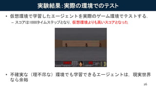 実験結果：実際の環境でのテスト
• 仮想環境で学習したエージェントを実際のゲーム環境でテストする．
– スコアは1000タイムステップとなり，仮想環境よりも高いスコアとなった
• 不確実な（理不尽な）環境でも学習できるエージェントは，現実世界
なら余裕
26
 