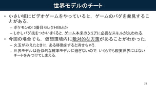 世界モデルのチート
• 小さい頃にビデオゲームをやっていると，ゲームのバグを発見するこ
とがある．
– ポケモンの13番目セレクトBBとか
– しかしバグ技をつかいまくると，ゲーム本来のクリアに必要なスキルが失われる．
• 今回の場合でも，仮想環境内に敵対的な方策があることがわかった．
– 火玉がみえたときに，ある移動をすると消せちゃう．
– 世界モデルは近似的な確率モデルに過ぎないので，いくらでも現実世界にはない
チートをみつけてしまえる．
27
 