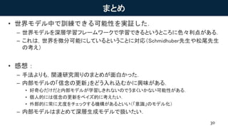 まとめ
• 世界モデル中で訓練できる可能性を実証した．
– 世界モデルを深層学習フレームワークで学習できるというところに色々利点がある．
– これは，世界を微分可能にしているということに対応（Schmidhuber先生や松尾先生
の考え）
• 感想：
– 手法よりも，関連研究周りのまとめが面白かった．
– 内部モデルの「信念の更新」をどう入れ込むかに興味がある．
• 好奇心だけだと内部モデルが学習しきれないのでうまくいかない可能性がある．
• 個人的には信念の更新をベイズ的に考えたい．
• 外部的に常に尤度をチェックする機構があるといい（「意識」のモデル化）
– 内部モデルはまとめて深層生成モデルで扱いたい．
30
 