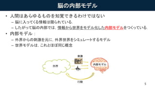 脳の内部モデル
• 人間はあらゆるものを知覚できるわけではない
– 脳に入ってくる情報は限られている．
– したがって脳の内部では，情報から世界をモデル化した内部モデルをつくっている．
• 内部モデル：
– 外界からの刺激を元に，外界世界をシミュレートするモデル
– 世界モデルは，これとほぼ同じ概念
5
 