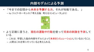 内部モデルによる予測
• 「今までの記憶から未来を予測する力。それが知能である。 」
– by ジェフ・ホーキンス（「考える脳 考えるコンピュータ」より）
• より正確に言うと，現在の運動や行動を使って将来の刺激を予測して
いる．
– これは，学習した脳の内部モデルによって未来をシミュレーションしているということ．
– 人間はこれを常に行っていると考えられる．
6
 