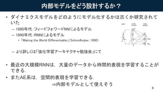 内部モデルをどう設計するか？
• ダイナミクスモデルをどのようにモデル化するかは古くか研究されて
いた
– 1980年代：フィードフォワードNNによるモデル
– 1990年代：RNNによるモデル
• 「Making the World Differentiable」（Schmidhuber, 1990）
– より詳しくは「強化学習アーキテクチャ勉強会」にて
• 最近の大規模RNNは，大量のデータから時間的表現を学習することが
できる．
• またAE系は，空間的表現を学習できる．
⇒内部モデルとして使えそう
8
 