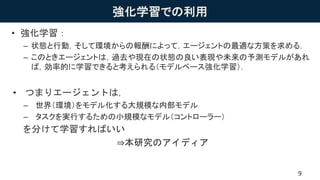 強化学習での利用
• 強化学習：
– 状態と行動，そして環境からの報酬によって，エージェントの最適な方策を求める．
– このときエージェントは，過去や現在の状態の良い表現や未来の予測モデルがあれ
ば，効率的に学習できると考えられる（モデルベース強化学習）．
• つまりエージェントは，
– 世界（環境）をモデル化する大規模な内部モデル
– タスクを実行するための小規模なモデル（コントローラー）
を分けて学習すればいい
⇒本研究のアイディア
9
 