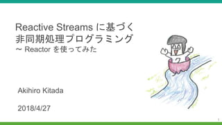 1
Reactive Streams に基づく
非同期処理プログラミング
〜 Reactor を使ってみた
Akihiro Kitada
2018/4/27
 