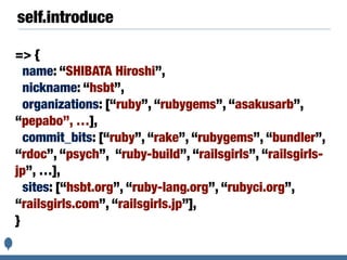 self.introduce
=> {
name: “SHIBATA Hiroshi”,
nickname: “hsbt”,
organizations: [“ruby”, “rubygems”, “asakusarb”,
“pepabo”, …],
commit_bits: [“ruby”, “rake”, “rubygems”, “bundler”,
“rdoc”, “psych”, “ruby-build”, “railsgirls”, “railsgirls-
jp”, …],
sites: [“hsbt.org”, “ruby-lang.org”, “rubyci.org”,
“railsgirls.com”, “railsgirls.jp”],
}
 