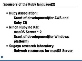 Sponsors of the Ruby language(2)
• Ruby Association:
Grant of development(for AWS and
Ruby CI)
• Nihon Ruby no Kai:
macOS Server * 2
Grant of development(for Windows
platform)
• Sugaya research laboratory:
Network resources for macOS Server
 