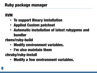 Ruby package manager
RVM
• To support Binary installation
• Applied Custom patchset
• Automatic installation of latest rubygems and
bundler
rbenv/ruby-build
• Modify environment variables.
• I’m also maintain them
chruby/ruby-install
• Modify a few environment variables.
 