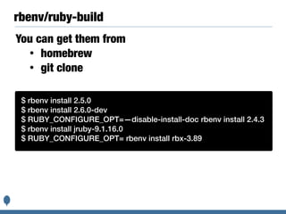 rbenv/ruby-build
You can get them from
• homebrew
• git clone
Basic instructions are:$ rbenv install 2.5.0
$ rbenv install 2.6.0-dev
$ RUBY_CONFIGURE_OPT=—disable-install-doc rbenv install 2.4.3
$ rbenv install jruby-9.1.16.0
$ RUBY_CONFIGURE_OPT= rbenv install rbx-3.89
 