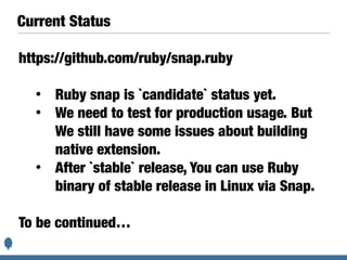 Current Status
https://github.com/ruby/snap.ruby
• Ruby snap is `candidate` status yet.
• We need to test for production usage. But
We still have some issues about building
native extension.
• After `stable` release, You can use Ruby
binary of stable release in Linux via Snap.
To be continued…
 