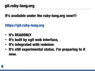 git.ruby-lang.org
It’s available under the ruby-lang.org now!!!
https://git.ruby-lang.org
• It’s READONLY
• It’s built by cgit web interface,
• It’s integrated with redmine
• It’s still experimental status. I’m preparing to it
now.
 