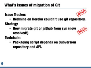 What’s issues of migration of Git
Issue Tracker:
• Redmine on Heroku couldn’t use git repository.
Strategy
• How migrate git or github from svn (now
resolved!)
Toolchain:
• Packaging script depends on Subversion
repository and API.
 