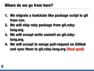 Where do we go from here?
1. We migrate a toolchain like package script to git
from svn.
2. We will ship ruby package from git.ruby-
lang.org.
3. We will accept write commit on git.ruby-
lang.org.
4. We will accept to merge pull-request on GitHub
and sync them to git.ruby-lang.org (final goal)
 
