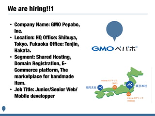 We are hiring!!1
• Company Name: GMO Pepabo,
Inc.
• Location: HQ Office: Shibuya,
Tokyo. Fukuoka Office: Tenjin,
Hakata.
• Segment: Shared Hosting,
Domain Registration, E-
Commerce platform, The
marketplace for handmade
item.
• Job Title: Junior/Senior Web/
Mobile developper
 