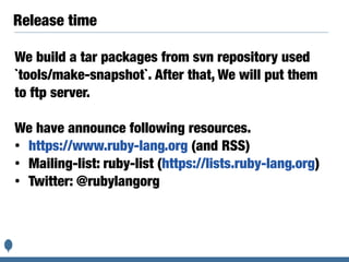 Release time
We build a tar packages from svn repository used
`tools/make-snapshot`. After that, We will put them
to ftp server.
We have announce following resources.
• https://www.ruby-lang.org (and RSS)
• Mailing-list: ruby-list (https://lists.ruby-lang.org)
• Twitter: @rubylangorg
 