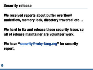 Security release
We received reports about buffer overflow/
underflow, memory leak, directory traversal etc…
We hard to fix and release these security issue. so
all of release maintainer are volunteer work.
We have “security@ruby-lang.org” for security
report.
 