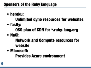 Sponsors of the Ruby language
• heroku:
Unlimited dyno resources for websites
• fastly:
OSS plan of CDN for *.ruby-lang.org
• NaCl:
Network and Compute resources for
website
• Microsoft:
Provides Azure environment
 