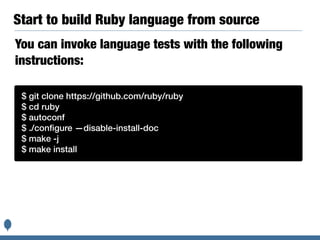 Start to build Ruby language from source
$ git clone https://github.com/ruby/ruby
$ cd ruby
$ autoconf
$ ./conﬁgure —disable-install-doc
$ make -j
$ make install
You can invoke language tests with the following
instructions:
 