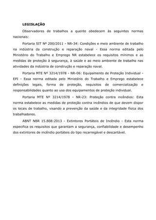 LEGISLAÇÃO
Observadores de trabalhos a quente obedecem às seguintes normas
nacionais:
Portaria SIT Nº 200/2011 - NR-34: Condições e meio ambiente de trabalho
na indústria da construção e reparação naval - Essa norma editada pelo
Ministério do Trabalho e Emprego NR estabelece os requisitos mínimos e as
medidas de proteção à segurança, à saúde e ao meio ambiente de trabalho nas
atividades da indústria de construção e reparação naval.
Portaria MTE Nº 3214/1978 - NR-06: Equipamento de Proteção Individual -
EPI - Essa norma editada pelo Ministério do Trabalho e Emprego estabelece
definições legais, forma de proteção, requisitos de comercialização e
responsabilidades quanto ao uso dos equipamentos de proteção individual.
Portaria MTE Nº 3214/1978 - NR-23: Proteção contra incêndios: Esta
norma estabelece as medidas de proteção contra incêndios de que devem dispor
os locais de trabalho, visando a prevenção da saúde e da integridade física dos
trabalhadores.
ABNT NBR 15.808:2013 - Extintores Portáteis de Incêndio - Esta norma
especifica os requisitos que garantam a segurança, confiabilidade e desempenho
dos extintores de incêndio portáteis do tipo recarregável e descartável.
 