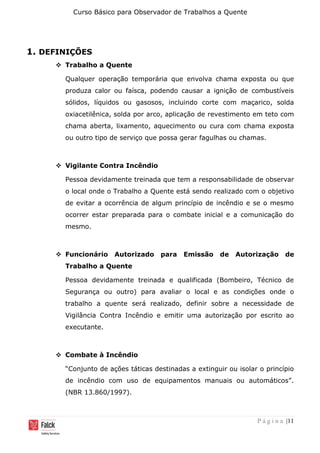 Curso Básico para Observador de Trabalhos a Quente
P á g i n a |11
1. DEFINIÇÕES
❖ Trabalho a Quente
Qualquer operação temporária que envolva chama exposta ou que
produza calor ou faísca, podendo causar a ignição de combustíveis
sólidos, líquidos ou gasosos, incluindo corte com maçarico, solda
oxiacetilênica, solda por arco, aplicação de revestimento em teto com
chama aberta, lixamento, aquecimento ou cura com chama exposta
ou outro tipo de serviço que possa gerar fagulhas ou chamas.
❖ Vigilante Contra Incêndio
Pessoa devidamente treinada que tem a responsabilidade de observar
o local onde o Trabalho a Quente está sendo realizado com o objetivo
de evitar a ocorrência de algum princípio de incêndio e se o mesmo
ocorrer estar preparada para o combate inicial e a comunicação do
mesmo.
❖ Funcionário Autorizado para Emissão de Autorização de
Trabalho a Quente
Pessoa devidamente treinada e qualificada (Bombeiro, Técnico de
Segurança ou outro) para avaliar o local e as condições onde o
trabalho a quente será realizado, definir sobre a necessidade de
Vigilância Contra Incêndio e emitir uma autorização por escrito ao
executante.
❖ Combate à Incêndio
“Conjunto de ações táticas destinadas a extinguir ou isolar o princípio
de incêndio com uso de equipamentos manuais ou automáticos”.
(NBR 13.860/1997).
 