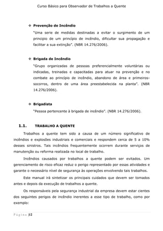 Curso Básico para Observador de Trabalhos a Quente
P á g i n a |12
❖ Prevenção de Incêndio
“Uma serie de medidas destinadas a evitar o surgimento de um
principio de um princípio de incêndio, dificultar sua propagação e
facilitar a sua extinção”. (NBR 14.276/2006).
❖ Brigada de Incêndio
“Grupo organizadas de pessoas preferencialmente voluntárias ou
indicadas, treinadas e capacitadas para atuar na prevenção e no
combate ao princípio de incêndio, abandono de área e primeiros-
socorros, dentro de uma área preestabelecida na planta”. (NBR
14.276/2006).
❖ Brigadista
“Pessoa pertencente à brigada de incêndio”. (NBR 14.276/2006).
1.1. TRABALHO A QUENTE
Trabalhos a quente tem sido a causa de um número significativo de
incêndios e explosões industriais e comerciais e respondem cerca de 5 a 10%
desses sinistros. Tais incêndios frequentemente ocorrem durante serviços de
manutenção ou reforma realizada no local de trabalho.
Incêndios causados por trabalhos a quente podem ser evitados. Um
gerenciamento de risco eficaz reduz o perigo representado por essas atividades e
garante o necessário nível de segurança às operações envolvendo tais trabalhos.
Este manual irá sintetizar os principais cuidados que devem ser tomados
antes e depois da execução de trabalhos a quente.
Os responsáveis pela segurança industrial da empresa devem estar cientes
dos seguintes perigos de incêndio inerentes a esse tipo de trabalho, como por
exemplo:
 