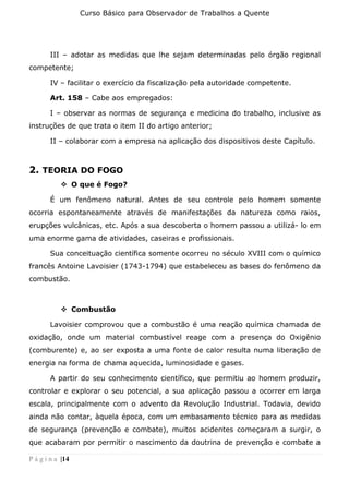 Curso Básico para Observador de Trabalhos a Quente
P á g i n a |14
III – adotar as medidas que lhe sejam determinadas pelo órgão regional
competente;
IV – facilitar o exercício da fiscalização pela autoridade competente.
Art. 158 – Cabe aos empregados:
I – observar as normas de segurança e medicina do trabalho, inclusive as
instruções de que trata o item II do artigo anterior;
II – colaborar com a empresa na aplicação dos dispositivos deste Capítulo.
2. TEORIA DO FOGO
❖ O que é Fogo?
É um fenômeno natural. Antes de seu controle pelo homem somente
ocorria espontaneamente através de manifestações da natureza como raios,
erupções vulcânicas, etc. Após a sua descoberta o homem passou a utilizá- lo em
uma enorme gama de atividades, caseiras e profissionais.
Sua conceituação científica somente ocorreu no século XVIII com o químico
francês Antoine Lavoisier (1743-1794) que estabeleceu as bases do fenômeno da
combustão.
❖ Combustão
Lavoisier comprovou que a combustão é uma reação química chamada de
oxidação, onde um material combustível reage com a presença do Oxigênio
(comburente) e, ao ser exposta a uma fonte de calor resulta numa liberação de
energia na forma de chama aquecida, luminosidade e gases.
A partir do seu conhecimento científico, que permitiu ao homem produzir,
controlar e explorar o seu potencial, a sua aplicação passou a ocorrer em larga
escala, principalmente com o advento da Revolução Industrial. Todavia, devido
ainda não contar, àquela época, com um embasamento técnico para as medidas
de segurança (prevenção e combate), muitos acidentes começaram a surgir, o
que acabaram por permitir o nascimento da doutrina de prevenção e combate a
 