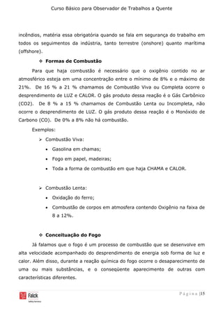 Curso Básico para Observador de Trabalhos a Quente
P á g i n a |15
incêndios, matéria essa obrigatória quando se fala em segurança do trabalho em
todos os seguimentos da indústria, tanto terrestre (onshore) quanto marítima
(offshore).
❖ Formas de Combustão
Para que haja combustão é necessário que o oxigênio contido no ar
atmosférico esteja em uma concentração entre o mínimo de 8% e o máximo de
21%. De 16 % a 21 % chamamos de Combustão Viva ou Completa ocorre o
desprendimento de LUZ e CALOR. O gás produto dessa reação é o Gás Carbônico
(CO2). De 8 % a 15 % chamamos de Combustão Lenta ou Incompleta, não
ocorre o desprendimento de LUZ. O gás produto dessa reação é o Monóxido de
Carbono (CO). De 0% a 8% não há combustão.
Exemplos:
➢ Combustão Viva:
• Gasolina em chamas;
• Fogo em papel, madeiras;
• Toda a forma de combustão em que haja CHAMA e CALOR.
➢ Combustão Lenta:
• Oxidação do ferro;
• Combustão de corpos em atmosfera contendo Oxigênio na faixa de
8 a 12%.
❖ Conceituação do Fogo
Já falamos que o fogo é um processo de combustão que se desenvolve em
alta velocidade acompanhado do desprendimento de energia sob forma de luz e
calor. Além disso, durante a reação química do fogo ocorre o desaparecimento de
uma ou mais substâncias, e o conseqüente aparecimento de outras com
características diferentes.
 