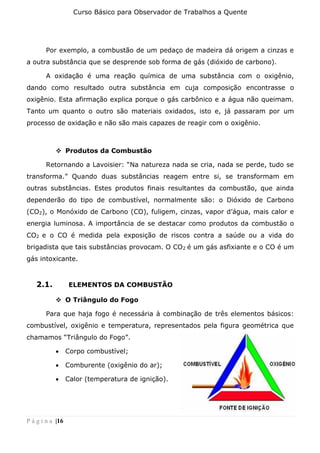 Curso Básico para Observador de Trabalhos a Quente
P á g i n a |16
Por exemplo, a combustão de um pedaço de madeira dá origem a cinzas e
a outra substância que se desprende sob forma de gás (dióxido de carbono).
A oxidação é uma reação química de uma substância com o oxigênio,
dando como resultado outra substância em cuja composição encontrasse o
oxigênio. Esta afirmação explica porque o gás carbônico e a água não queimam.
Tanto um quanto o outro são materiais oxidados, isto e, já passaram por um
processo de oxidação e não são mais capazes de reagir com o oxigênio.
❖ Produtos da Combustão
Retornando a Lavoisier: “Na natureza nada se cria, nada se perde, tudo se
transforma.” Quando duas substâncias reagem entre si, se transformam em
outras substâncias. Estes produtos finais resultantes da combustão, que ainda
dependerão do tipo de combustível, normalmente são: o Dióxido de Carbono
(CO2), o Monóxido de Carbono (CO), fuligem, cinzas, vapor d’água, mais calor e
energia luminosa. A importância de se destacar como produtos da combustão o
CO2 e o CO é medida pela exposição de riscos contra a saúde ou a vida do
brigadista que tais substâncias provocam. O CO2 é um gás asfixiante e o CO é um
gás intoxicante.
2.1. ELEMENTOS DA COMBUSTÃO
❖ O Triângulo do Fogo
Para que haja fogo é necessária à combinação de três elementos básicos:
combustível, oxigênio e temperatura, representados pela figura geométrica que
chamamos “Triângulo do Fogo”.
• Corpo combustível;
• Comburente (oxigênio do ar);
• Calor (temperatura de ignição).
 
