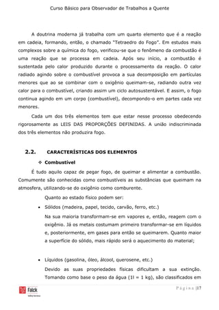 Curso Básico para Observador de Trabalhos a Quente
P á g i n a |17
A doutrina moderna já trabalha com um quarto elemento que é a reação
em cadeia, formando, então, o chamado “Tetraedro do Fogo”. Em estudos mais
complexos sobre a química do fogo, verificou-se que o fenômeno da combustão é
uma reação que se processa em cadeia. Após seu início, a combustão é
sustentada pelo calor produzido durante o processamento da reação. O calor
radiado agindo sobre o combustível provoca a sua decomposição em partículas
menores que ao se combinar com o oxigênio queimam-se, radiando outra vez
calor para o combustível, criando assim um ciclo autosustentável. E assim, o fogo
continua agindo em um corpo (combustível), decompondo-o em partes cada vez
menores.
Cada um dos três elementos tem que estar nesse processo obedecendo
rigorosamente as LEIS DAS PROPORÇÕES DEFINIDAS. A união indiscriminada
dos três elementos não produzira fogo.
2.2. CARACTERÍSTICAS DOS ELEMENTOS
❖ Combustível
É tudo aquilo capaz de pegar fogo, de queimar e alimentar a combustão.
Comumente são conhecidas como combustíveis as substâncias que queimam na
atmosfera, utilizando-se do oxigênio como comburente.
Quanto ao estado físico podem ser:
• Sólidos (madeira, papel, tecido, carvão, ferro, etc.)
Na sua maioria transformam-se em vapores e, então, reagem com o
oxigênio. Já os metais costumam primeiro transformar-se em líquidos
e, posteriormente, em gases para então se queimarem. Quanto maior
a superfície do sólido, mais rápido será o aquecimento do material;
• Líquidos (gasolina, óleo, álcool, querosene, etc.)
Devido as suas propriedades físicas dificultam a sua extinção.
Tomando como base o peso da água (1l = 1 kg), são classificados em
 