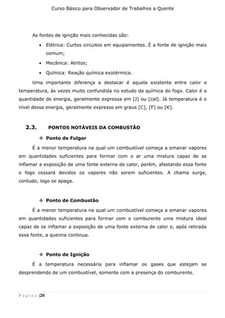 Curso Básico para Observador de Trabalhos a Quente
P á g i n a |20
As fontes de ignição mais conhecidas são:
• Elétrica: Curtos circuitos em equipamentos. É a fonte de ignição mais
comum;
• Mecânica: Atritos;
• Química: Reação química exotérmica.
Uma importante diferença a destacar é aquela existente entre calor e
temperatura, às vezes muito confundida no estudo da química do fogo. Calor é a
quantidade de energia, geralmente expressa em [J] ou [cal]. Já temperatura é o
nível dessa energia, geralmente expresso em graus [C], [F] ou [K].
2.3. PONTOS NOTÁVEIS DA COMBUSTÃO
❖ Ponto de Fulgor
É a menor temperatura na qual um combustível começa a emanar vapores
em quantidades suficientes para formar com o ar uma mistura capaz de se
inflamar a exposição de uma fonte externa de calor, porém, afastando essa fonte
o fogo cessará devidos os vapores não serem suficientes. A chama surge,
contudo, logo se apaga.
❖ Ponto de Combustão
É a menor temperatura na qual um combustível começa a emanar vapores
em quantidades suficientes para formar com o comburente uma mistura ideal
capaz de se inflamar a exposição de uma fonte externa de calor e, após retirada
essa fonte, a queima continua.
❖ Ponto de Ignição
É a temperatura necessária para inflamar os gases que estejam se
desprendendo de um combustível, somente com a presença do comburente.
 