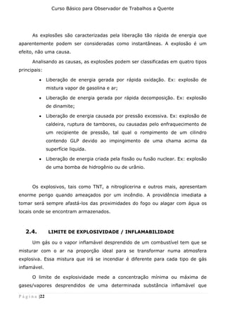 Curso Básico para Observador de Trabalhos a Quente
P á g i n a |22
As explosões são caracterizadas pela liberação tão rápida de energia que
aparentemente podem ser consideradas como instantâneas. A explosão é um
efeito, não uma causa.
Analisando as causas, as explosões podem ser classificadas em quatro tipos
principais:
• Liberação de energia gerada por rápida oxidação. Ex: explosão de
mistura vapor de gasolina e ar;
• Liberação de energia gerada por rápida decomposição. Ex: explosão
de dinamite;
• Liberação de energia causada por pressão excessiva. Ex: explosão de
caldeira, ruptura de tambores, ou causadas pelo enfraquecimento de
um recipiente de pressão, tal qual o rompimento de um cilindro
contendo GLP devido ao impingimento de uma chama acima da
superfície liquida.
• Liberação de energia criada pela fissão ou fusão nuclear. Ex: explosão
de uma bomba de hidrogênio ou de urânio.
Os explosivos, tais como TNT, a nitroglicerina e outros mais, apresentam
enorme perigo quando ameaçados por um incêndio. A providência imediata a
tomar será sempre afastá-los das proximidades do fogo ou alagar com água os
locais onde se encontram armazenados.
2.4. LIMITE DE EXPLOSIVIDADE / INFLAMABILIDADE
Um gás ou o vapor inflamável desprendido de um combustível tem que se
misturar com o ar na proporção ideal para se transformar numa atmosfera
explosiva. Essa mistura que irá se incendiar é diferente para cada tipo de gás
inflamável.
O limite de explosividade mede a concentração mínima ou máxima de
gases/vapores desprendidos de uma determinada substância inflamável que
 