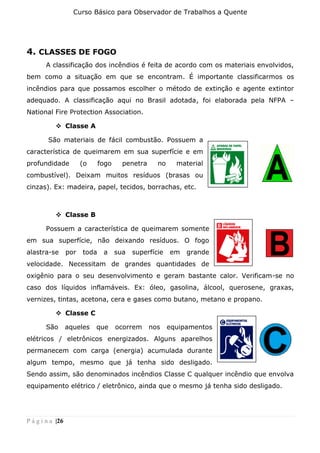 Curso Básico para Observador de Trabalhos a Quente
P á g i n a |26
4. CLASSES DE FOGO
A classificação dos incêndios é feita de acordo com os materiais envolvidos,
bem como a situação em que se encontram. É importante classificarmos os
incêndios para que possamos escolher o método de extinção e agente extintor
adequado. A classificação aqui no Brasil adotada, foi elaborada pela NFPA –
National Fire Protection Association.
❖ Classe A
São materiais de fácil combustão. Possuem a
característica de queimarem em sua superfície e em
profundidade (o fogo penetra no material
combustível). Deixam muitos resíduos (brasas ou
cinzas). Ex: madeira, papel, tecidos, borrachas, etc.
❖ Classe B
Possuem a característica de queimarem somente
em sua superfície, não deixando resíduos. O fogo
alastra-se por toda a sua superfície em grande
velocidade. Necessitam de grandes quantidades de
oxigênio para o seu desenvolvimento e geram bastante calor. Verificam-se no
caso dos líquidos inflamáveis. Ex: óleo, gasolina, álcool, querosene, graxas,
vernizes, tintas, acetona, cera e gases como butano, metano e propano.
❖ Classe C
São aqueles que ocorrem nos equipamentos
elétricos / eletrônicos energizados. Alguns aparelhos
permanecem com carga (energia) acumulada durante
algum tempo, mesmo que já tenha sido desligado.
Sendo assim, são denominados incêndios Classe C qualquer incêndio que envolva
equipamento elétrico / eletrônico, ainda que o mesmo já tenha sido desligado.
 