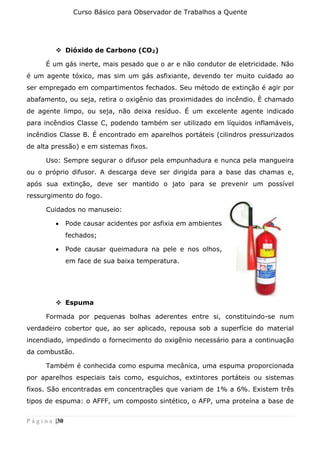 Curso Básico para Observador de Trabalhos a Quente
P á g i n a |30
❖ Dióxido de Carbono (CO2)
É um gás inerte, mais pesado que o ar e não condutor de eletricidade. Não
é um agente tóxico, mas sim um gás asfixiante, devendo ter muito cuidado ao
ser empregado em compartimentos fechados. Seu método de extinção é agir por
abafamento, ou seja, retira o oxigênio das proximidades do incêndio. È chamado
de agente limpo, ou seja, não deixa resíduo. É um excelente agente indicado
para incêndios Classe C, podendo também ser utilizado em líquidos inflamáveis,
incêndios Classe B. É encontrado em aparelhos portáteis (cilindros pressurizados
de alta pressão) e em sistemas fixos.
Uso: Sempre segurar o difusor pela empunhadura e nunca pela mangueira
ou o próprio difusor. A descarga deve ser dirigida para a base das chamas e,
após sua extinção, deve ser mantido o jato para se prevenir um possível
ressurgimento do fogo.
Cuidados no manuseio:
• Pode causar acidentes por asfixia em ambientes
fechados;
• Pode causar queimadura na pele e nos olhos,
em face de sua baixa temperatura.
❖ Espuma
Formada por pequenas bolhas aderentes entre si, constituindo-se num
verdadeiro cobertor que, ao ser aplicado, repousa sob a superfície do material
incendiado, impedindo o fornecimento do oxigênio necessário para a continuação
da combustão.
Também é conhecida como espuma mecânica, uma espuma proporcionada
por aparelhos especiais tais como, esguichos, extintores portáteis ou sistemas
fixos. São encontradas em concentrações que variam de 1% a 6%. Existem três
tipos de espuma: o AFFF, um composto sintético, o AFP, uma proteína a base de
 
