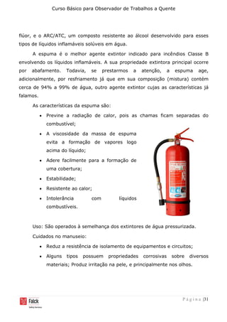 Curso Básico para Observador de Trabalhos a Quente
P á g i n a |31
flúor, e o ARC/ATC, um composto resistente ao álcool desenvolvido para esses
tipos de líquidos inflamáveis solúveis em água.
A espuma é o melhor agente extintor indicado para incêndios Classe B
envolvendo os líquidos inflamáveis. A sua propriedade extintora principal ocorre
por abafamento. Todavia, se prestarmos a atenção, a espuma age,
adicionalmente, por resfriamento já que em sua composição (mistura) contém
cerca de 94% a 99% de água, outro agente extintor cujas as características já
falamos.
As características da espuma são:
• Previne a radiação de calor, pois as chamas ficam separadas do
combustível;
• A viscosidade da massa de espuma
evita a formação de vapores logo
acima do líquido;
• Adere facilmente para a formação de
uma cobertura;
• Estabilidade;
• Resistente ao calor;
• Intolerância com líquidos
combustíveis.
Uso: São operados à semelhança dos extintores de água pressurizada.
Cuidados no manuseio:
• Reduz a resistência de isolamento de equipamentos e circuitos;
• Alguns tipos possuem propriedades corrosivas sobre diversos
materiais; Produz irritação na pele, e principalmente nos olhos.
 
