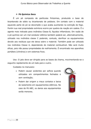 Curso Básico para Observador de Trabalhos a Quente
P á g i n a |32
❖ Pó Químico Seco
É um pó composto de partículas finíssimas, produzido a base de
bicarbonato de sódio ou bicarbonato de potássio. Em contato com o material
aquecido parte do pó se decompõe o que acaba auxiliando na extinção do fogo.
Porém sua real propriedade extintora ocorre por quebra da reação em cadeia. È o
agente mais indicado para incêndios Classe B, líquidos inflamáveis. Em razão de
o pó químico ser um mal condutor elétrico também poderá ser, alternativamente,
utilizado nos incêndios classe C podendo, contudo, danificar os equipamentos
devido aos resíduos que ele deixa sobre o material. Também pode ser utilizado
nos incêndios Classe A, dependendo do material combustível. Não será muito
eficaz, pois não possui propriedades de resfriamento. É encontrado nos aparelhos
portáteis (cilindros) e em sistemas fixos.
Uso: O jato deve ser dirigido para as bases da chama, movimentando-se o
esguicho rapidamente de um lado para o outro.
Cuidados no manuseio:
• Podem causar acidentes por asfixia quando
utilizados em compartimentos fechados e
sem ventilação;
• Podem dar origem a maus contatos e baixa
de isolamento em equipamentos elétricos. No
caso do Pó ABC, os danos aos equipamentos
serão menores.
 
